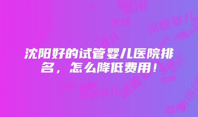 沈阳好的试管婴儿医院排名，怎么降低费用！