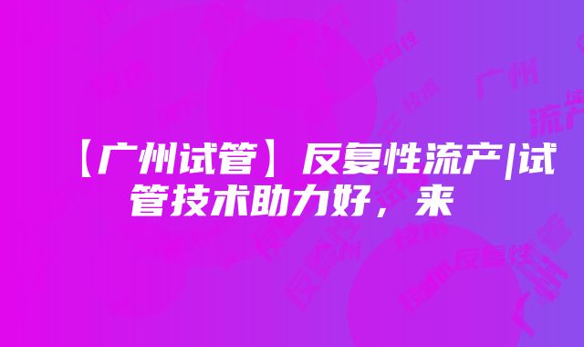 【广州试管】反复性流产|试管技术助力好，来