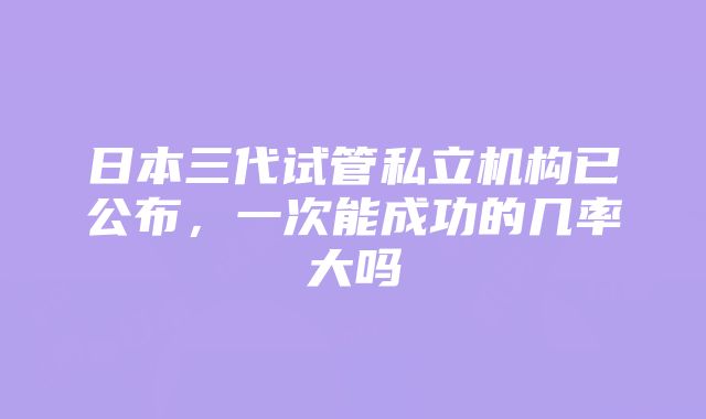 日本三代试管私立机构已公布，一次能成功的几率大吗