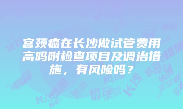 宫颈癌在长沙做试管费用高吗附检查项目及调治措施，有风险吗？