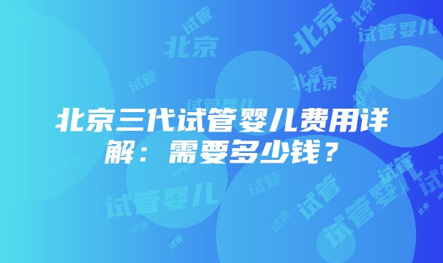 北京三代试管婴儿费用详解：需要多少钱？