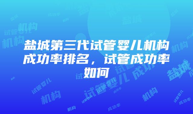 盐城第三代试管婴儿机构成功率排名，试管成功率如何