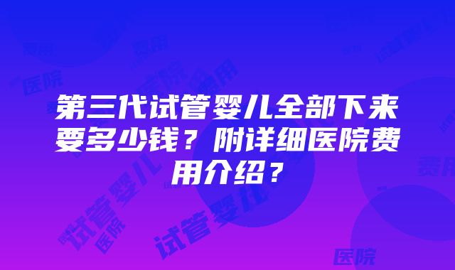 第三代试管婴儿全部下来要多少钱？附详细医院费用介绍？