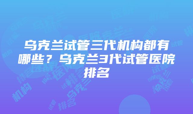 乌克兰试管三代机构都有哪些？乌克兰3代试管医院排名