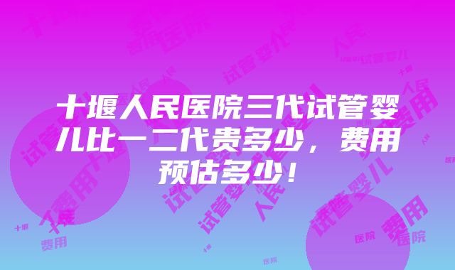 十堰人民医院三代试管婴儿比一二代贵多少，费用预估多少！