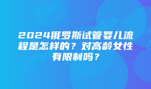 2024俄罗斯试管婴儿流程是怎样的？对高龄女性有限制吗？