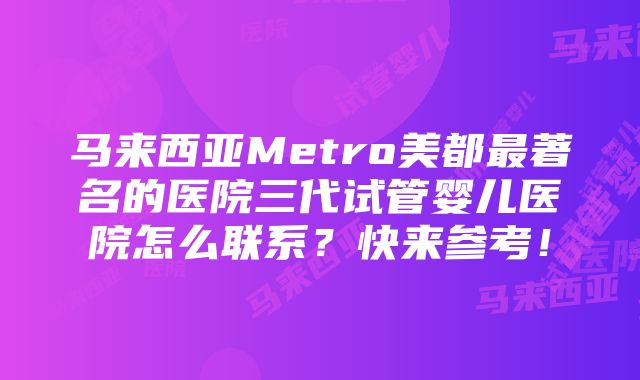 马来西亚Metro美都最著名的医院三代试管婴儿医院怎么联系？快来参考！