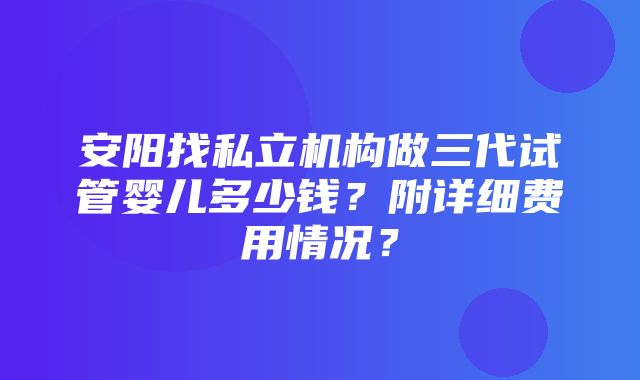 安阳找私立机构做三代试管婴儿多少钱？附详细费用情况？