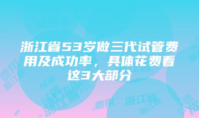 浙江省53岁做三代试管费用及成功率，具体花费看这3大部分