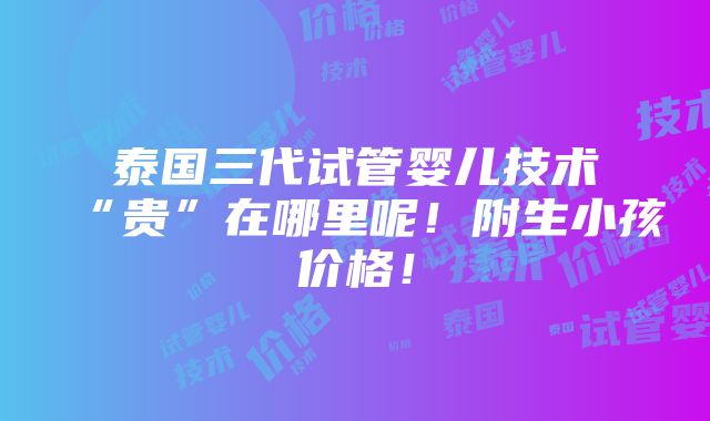 泰国三代试管婴儿技术“贵”在哪里呢！附生小孩价格！