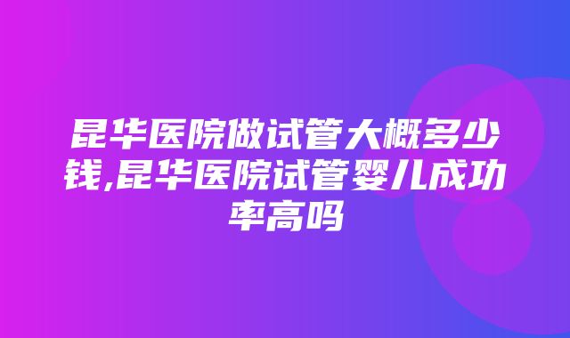 昆华医院做试管大概多少钱,昆华医院试管婴儿成功率高吗