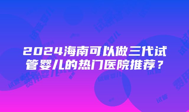 2024海南可以做三代试管婴儿的热门医院推荐？