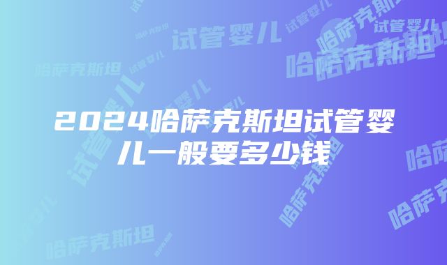 2024哈萨克斯坦试管婴儿一般要多少钱