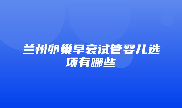 兰州卵巢早衰试管婴儿选项有哪些