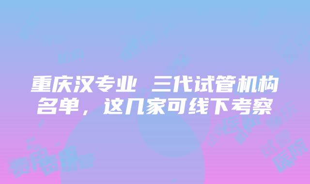 重庆汉专业 三代试管机构名单，这几家可线下考察