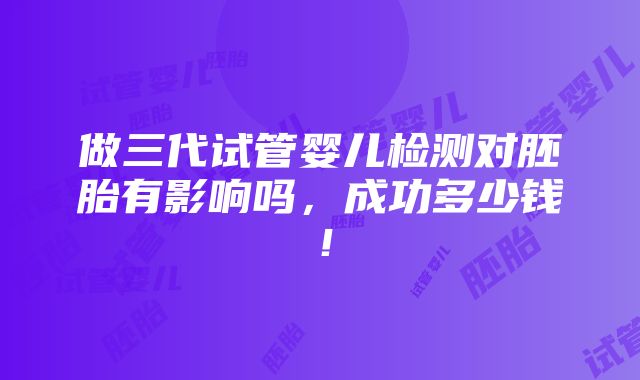 做三代试管婴儿检测对胚胎有影响吗，成功多少钱！