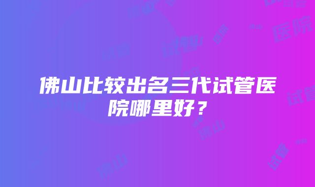 佛山比较出名三代试管医院哪里好？