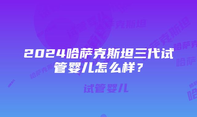 2024哈萨克斯坦三代试管婴儿怎么样？