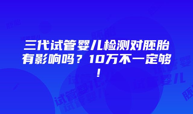 三代试管婴儿检测对胚胎有影响吗？10万不一定够！