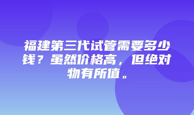 福建第三代试管需要多少钱？虽然价格高，但绝对物有所值。