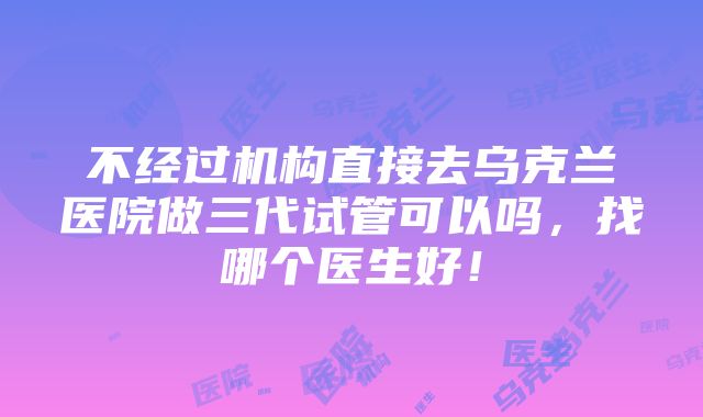 不经过机构直接去乌克兰医院做三代试管可以吗，找哪个医生好！