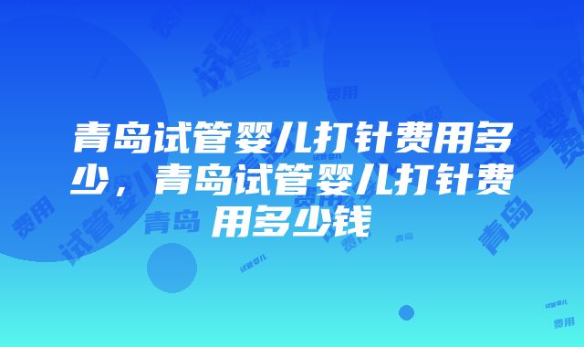 青岛试管婴儿打针费用多少，青岛试管婴儿打针费用多少钱