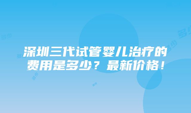 深圳三代试管婴儿治疗的费用是多少？最新价格！