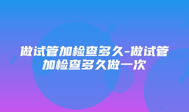 做试管加检查多久-做试管加检查多久做一次