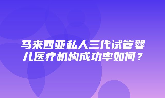 马来西亚私人三代试管婴儿医疗机构成功率如何？