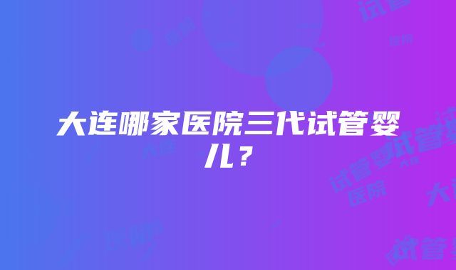 大连哪家医院三代试管婴儿？