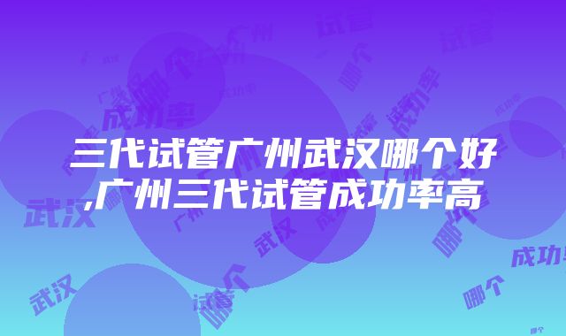 三代试管广州武汉哪个好,广州三代试管成功率高