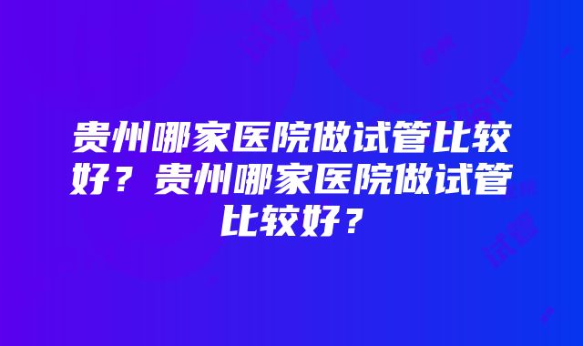 贵州哪家医院做试管比较好？贵州哪家医院做试管比较好？