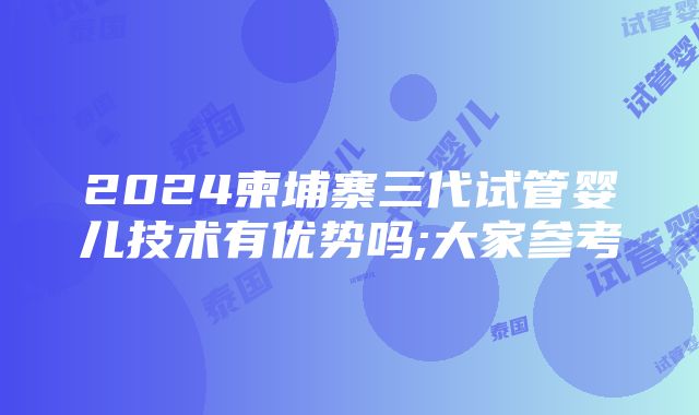 2024柬埔寨三代试管婴儿技术有优势吗;大家参考