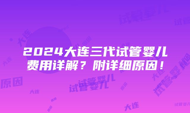 2024大连三代试管婴儿费用详解？附详细原因！