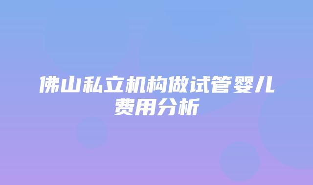 佛山私立机构做试管婴儿费用分析