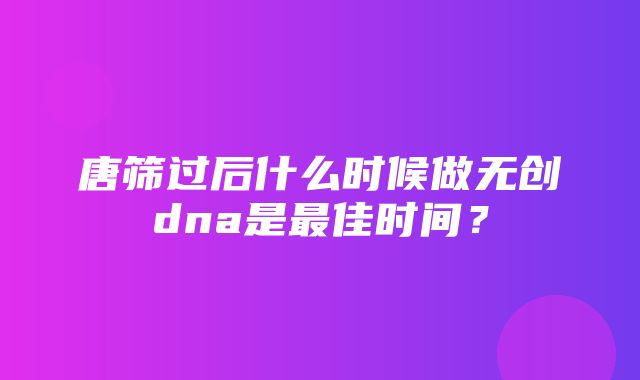 唐筛过后什么时候做无创dna是最佳时间？