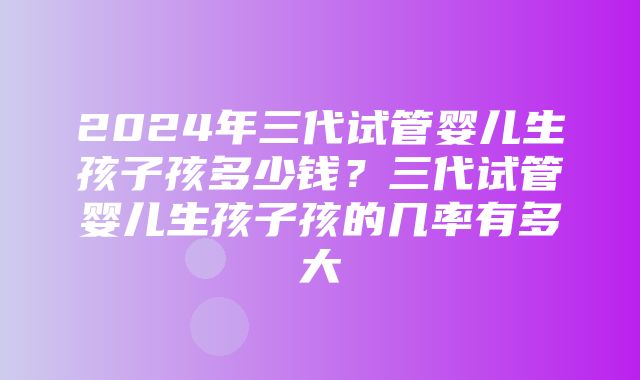 2024年三代试管婴儿生孩子孩多少钱？三代试管婴儿生孩子孩的几率有多大