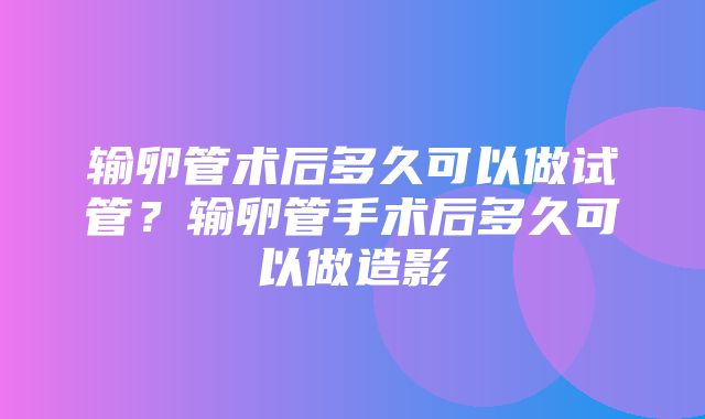 输卵管术后多久可以做试管？输卵管手术后多久可以做造影