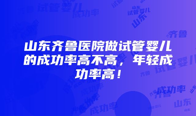 山东齐鲁医院做试管婴儿的成功率高不高，年轻成功率高！