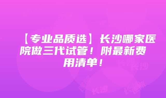 【专业品质选】长沙哪家医院做三代试管！附最新费用清单！