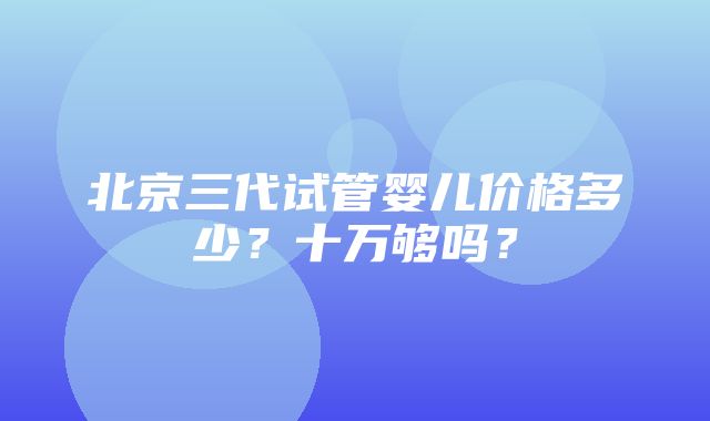 北京三代试管婴儿价格多少？十万够吗？