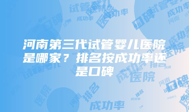 河南第三代试管婴儿医院是哪家？排名按成功率还是口碑