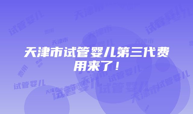 天津市试管婴儿第三代费用来了！