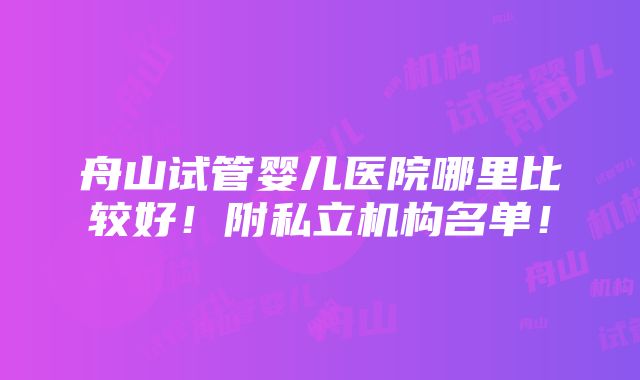 舟山试管婴儿医院哪里比较好！附私立机构名单！