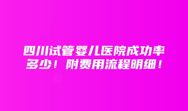 四川试管婴儿医院成功率多少！附费用流程明细！