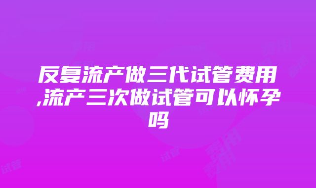 反复流产做三代试管费用,流产三次做试管可以怀孕吗