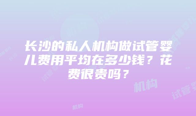 长沙的私人机构做试管婴儿费用平均在多少钱？花费很贵吗？