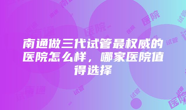 南通做三代试管最权威的医院怎么样，哪家医院值得选择