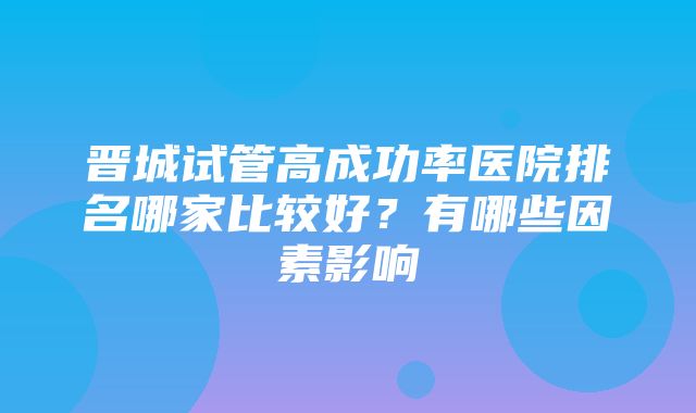 晋城试管高成功率医院排名哪家比较好？有哪些因素影响