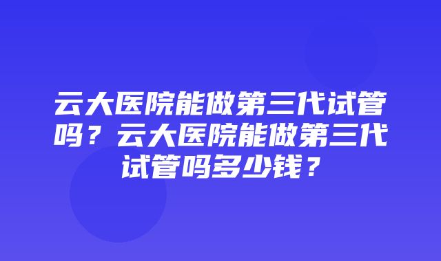 云大医院能做第三代试管吗？云大医院能做第三代试管吗多少钱？